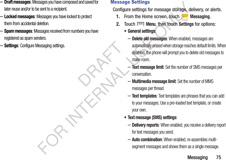 Messaging       75–Draft messages: Messages you have composed and saved for later reuse and/or to be sent to a recipient. –Locked messages: Messages you have locked to protect them from accidental deletion. –Spam messages: Messages received from numbers you have registered as spam senders. –Settings: Configure Messaging settings. Message SettingsConfigure settings for message storage, delivery, or alerts.1. From the Home screen, touch   Messaging.2. Touch  Menu, then touch Settings for options:• General settings:–Delete old messages: When enabled, messages are automatically erased when storage reaches default limits. When disabled, the phone will prompt you to delete old messages to make room.–Text message limit: Set the number of SMS messages per conversation.–Multimedia message limit: Set the number of MMS messages per thread.–Text templates: Text templates are phrases that you can add to your messages. Use a pre-loaded text template, or create your own.• Text message (SMS) settings:–Delivery reports: When enabled, you receive a delivery report for text messages you send. –Auto combination: When enabled, re-assembles multi-segment messages and shows them as a single message. DRAFT FOR INTERNAL USE ONLY