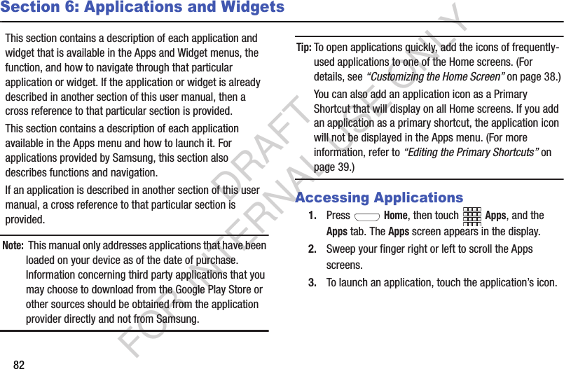 82Section 6: Applications and WidgetsThis section contains a description of each application and widget that is available in the Apps and Widget menus, the function, and how to navigate through that particular application or widget. If the application or widget is already described in another section of this user manual, then a cross reference to that particular section is provided. This section contains a description of each application available in the Apps menu and how to launch it. For applications provided by Samsung, this section also describes functions and navigation. If an application is described in another section of this user manual, a cross reference to that particular section is provided. Note: This manual only addresses applications that have been loaded on your device as of the date of purchase. Information concerning third party applications that you may choose to download from the Google Play Store or other sources should be obtained from the application provider directly and not from Samsung. Tip:To open applications quickly, add the icons of frequently-used applications to one of the Home screens. (For details, see “Customizing the Home Screen” on page 38.) You can also add an application icon as a Primary Shortcut that will display on all Home screens. If you add an application as a primary shortcut, the application icon will not be displayed in the Apps menu. (For more information, refer to “Editing the Primary Shortcuts” on page 39.) Accessing Applications1. Press  Home, then touch Apps, and the Apps tab. The Apps screen appears in the display. 2. Sweep your finger right or left to scroll the Apps screens. 3. To launch an application, touch the application’s icon. DRAFT FOR INTERNAL USE ONLY