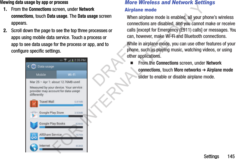 Settings       145Viewing data usage by app or process1. From the Connections screen, under Network connections, touch Data usage. The Data usage screen appears. 2. Scroll down the page to see the top three processes or apps using mobile data service. Touch a process or app to see data usage for the process or app, and to configure specific settings. More Wireless and Network SettingsAirplane modeWhen airplane mode is enabled, all your phone’s wireless connections are disabled, and you cannot make or receive calls [except for Emergency (E911) calls] or messages. You can, however, make Wi-Fi and Bluetooth connections. While in airplane mode, you can use other features of your phone, such as playing music, watching videos, or using other applications. 䡲  From the Connections screen, under Network connections, touch More networks ➔ Airplane mode slider to enable or disable airplane mode. DRAFT FOR INTERNAL USE ONLY