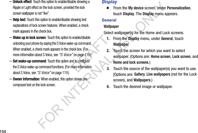154–Unlock effect: Touch this option to enable/disable showing a Ripple or Light effect on the lock screen, provided the lock screen wallpaper is not “live”. –Help text: Touch this option to enable/disable showing text explanations of lock screen features. When enabled, a check mark appears in the check box. –Wake up in lock screen: Touch this option to enable/disable unlocking your phone by saying the S Voice wake-up command. When enabled, a check mark appears in the check box. (For more information about S Voice, see “S Voice” on page 119.) –Set wake-up command: Touch this option and to configure the S Voice wake-up command functions. (For more information about S Voice, see “S Voice” on page 119.) –Owner information: When enabled, this option shows pre-composed text on the lock screen. Display䡲  From the My device screen, under Personalization, touch Display. The Display menu appears. GeneralWallpaperSelect wallpaper(s) for the Home and Lock screens. 1. From the Display menu, under General, touch Wallpaper. 2. Touch the screen for which you want to select wallpaper. (Options are: Home screen, Lock screen, and Home and lock screens.) 3. Touch the source of the wallpaper(s) you want to use. [Options are: Gallery, Live wallpapers (not for the Lock screen), and Wallpapers.) 4. Touch the desired image or wallpaper. DRAFT FOR INTERNAL USE ONLY