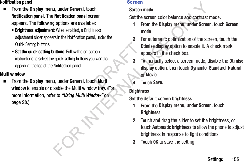 Settings       155Notification panel䡲  From the Display menu, under General, touch Notification panel. The Notification panel screen appears. The following options are available: • Brightness adjustment: When enabled, a Brightness adjustment slider appears in the Notification panel, under the Quick Setting buttons. • Set the quick setting buttons: Follow the on-screen instructions to select the quick setting buttons you want to appear at the top of the Notification panel. Multi window䡲  From the Display menu, under General, touch Multi window to enable or disable the Multi window tray. (For more information, refer to “Using Multi Window” on page 28.) ScreenScreen modeSet the screen color balance and contrast mode.1. From the Display menu, under Screen, touch Screen mode. 2. For automatic optimization of the screen, touch the Otimise display option to enable it. A check mark appears in the check box. 3. To manually select a screen mode, disable the Otimise display option, then touch Dynamic, Standard, Natural, or Movie. 4. Touch Save. BrightnessSet the default screen brightness.1. From the Display menu, under Screen, touch Brightness.2. Touch and drag the slider to set the brightness, or touch Automatic brightness to allow the phone to adjust brightness in response to light conditions. 3. Touch OK to save the setting.DRAFT FOR INTERNAL USE ONLY