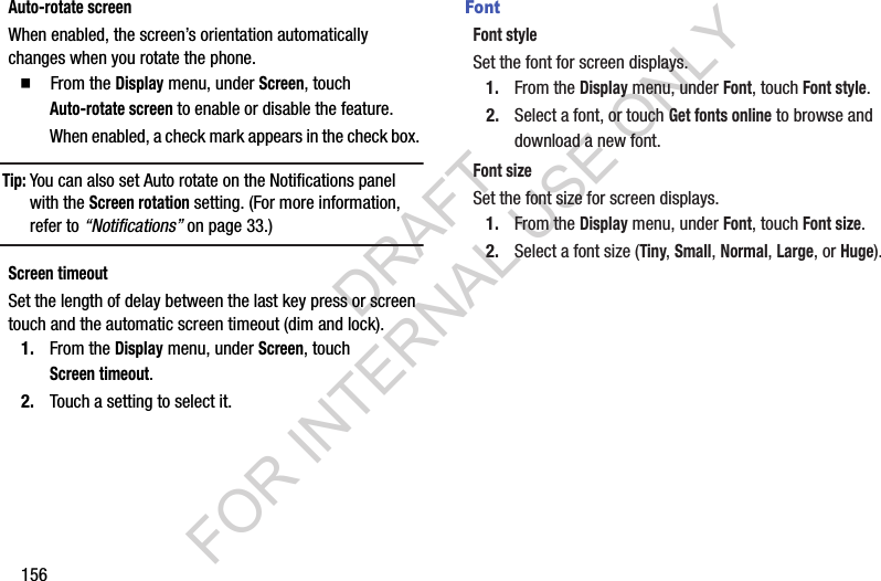 156Auto-rotate screenWhen enabled, the screen’s orientation automatically changes when you rotate the phone.䡲  From the Display menu, under Screen, touch Auto-rotate screen to enable or disable the feature. When enabled, a check mark appears in the check box. Tip:You can also set Auto rotate on the Notifications panel with the Screen rotation setting. (For more information, refer to “Notifications” on page 33.) Screen timeoutSet the length of delay between the last key press or screen touch and the automatic screen timeout (dim and lock).1. From the Display menu, under Screen, touch Screen timeout.2. Touch a setting to select it.FontFont styleSet the font for screen displays.1. From the Display menu, under Font, touch Font style.2. Select a font, or touch Get fonts online to browse and download a new font.Font sizeSet the font size for screen displays.1. From the Display menu, under Font, touch Font size.2. Select a font size (Tiny, Small, Normal, Large, or Huge). DRAFT FOR INTERNAL USE ONLY