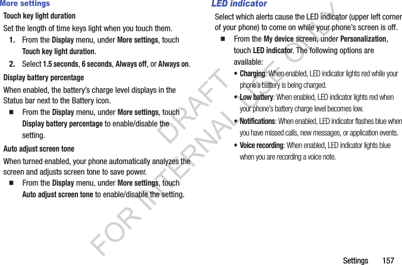 Settings       157More settingsTouch key light durationSet the length of time keys light when you touch them.1. From the Display menu, under More settings, touch Touch key light duration.2. Select 1.5 seconds, 6 seconds, Always off, or Always on. Display battery percentageWhen enabled, the battery’s charge level displays in the Status bar next to the Battery icon. 䡲  From the Display menu, under More settings, touch Display battery percentage to enable/disable the setting. Auto adjust screen toneWhen turned enabled, your phone automatically analyzes the screen and adjusts screen tone to save power.䡲  From the Display menu, under More settings, touch Auto adjust screen tone to enable/disable the setting. LED indicatorSelect which alerts cause the LED indicator (upper left corner of your phone) to come on while your phone’s screen is off. 䡲  From the My device screen, under Personalization, touch LED indicator. The following options are available: •Charging: When enabled, LED indicator lights red while your phone’s battery is being charged. •Low battery: When enabled, LED indicator lights red when your phone’s battery charge level becomes low. • Notifications: When enabled, LED indicator flashes blue when you have missed calls, new messages, or application events. • Voice recording: When enabled, LED indicator lights blue when you are recording a voice note. DRAFT FOR INTERNAL USE ONLY