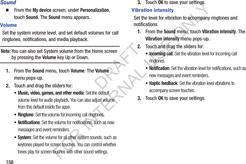 158Sound䡲  From the My device screen, under Personalization, touch Sound. The Sound menu appears. VolumeSet the system volume level, and set default volumes for call ringtones, notifications, and media playback. Note:You can also set System volume from the Home screen by pressing the Volume key Up or Down. 1. From the Sound menu, touch Volume. The Volume menu pops-up. 2. Touch and drag the sliders for:• Music, video, games, and other media: Set the default volume level for audio playback. You can also adjust volume from this default inside the apps.•Ringtone: Set the volume for incoming call ringtones.• Notifications: Set the volume for notifications, such as new messages and event reminders.• System: Set the volume for all other system sounds, such as keytones played for screen touches. You can control whether tones play for screen touches with other sound settings.3. Touch OK to save your settings.Vibration intensitySet the level for vibration to accompany ringtones and notifications.1. From the Sound menu, touch Vibration intensity. The Vibration intensity menu pops-up. 2. Touch and drag the sliders for:• Incoming call: Set the vibration level for incoming call ringtones.• Notification: Set the vibration level for notifications, such as new messages and event reminders.• Haptic feedback: Set the vibration level vibrations to accompany screen touches.3. Touch OK to save your settings.DRAFT FOR INTERNAL USE ONLY