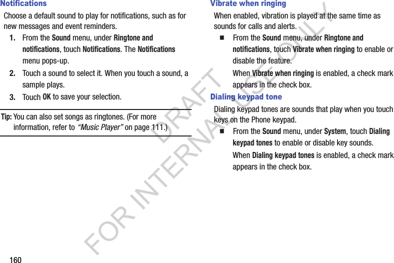 160NotificationsChoose a default sound to play for notifications, such as for new messages and event reminders.1. From the Sound menu, under Ringtone and notifications, touch Notifications. The Notifications menu pops-up. 2. Touch a sound to select it. When you touch a sound, a sample plays. 3. Touch OK to save your selection. Tip:You can also set songs as ringtones. (For more information, refer to “Music Player” on page 111.) Vibrate when ringingWhen enabled, vibration is played at the same time as sounds for calls and alerts.䡲  From the Sound menu, under Ringtone and notifications, touch Vibrate when ringing to enable or disable the feature. When Vibrate when ringing is enabled, a check mark appears in the check box. Dialing keypad toneDialing keypad tones are sounds that play when you touch keys on the Phone keypad.䡲  From the Sound menu, under System, touch Dialing keypad tones to enable or disable key sounds.When Dialing keypad tones is enabled, a check mark appears in the check box. DRAFT FOR INTERNAL USE ONLY