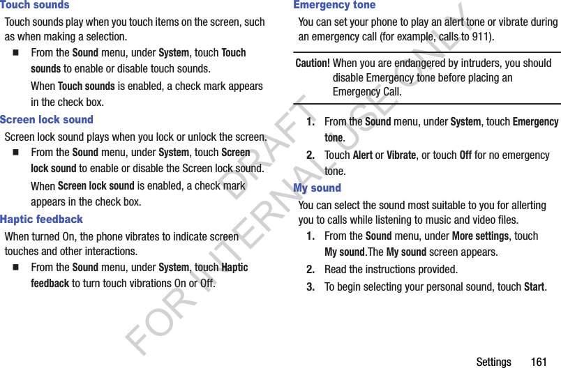 Settings       161Touch soundsTouch sounds play when you touch items on the screen, such as when making a selection.䡲  From the Sound menu, under System, touch Touch sounds to enable or disable touch sounds.When Touch sounds is enabled, a check mark appears in the check box. Screen lock soundScreen lock sound plays when you lock or unlock the screen.䡲  From the Sound menu, under System, touch Screen lock sound to enable or disable the Screen lock sound.When Screen lock sound is enabled, a check mark appears in the check box. Haptic feedbackWhen turned On, the phone vibrates to indicate screen touches and other interactions. 䡲  From the Sound menu, under System, touch Haptic feedback to turn touch vibrations On or Off.Emergency toneYou can set your phone to play an alert tone or vibrate during an emergency call (for example, calls to 911).Caution!When you are endangered by intruders, you should disable Emergency tone before placing an Emergency Call. 1. From the Sound menu, under System, touch Emergency tone.2. Touch Alert or Vibrate, or touch Off for no emergency tone. My soundYou can select the sound most suitable to you for allerting you to calls while listening to music and video files. 1. From the Sound menu, under More settings, touch My sound.The My sound screen appears. 2. Read the instructions provided. 3. To begin selecting your personal sound, touch Start. DRAFT FOR INTERNAL USE ONLY