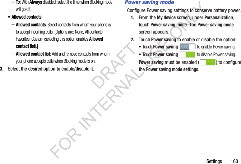 Settings       163–To: With Always disabled, select the time when Blocking mode will go off. • Allowed contacts: –Allowed contacts: Select contacts from whom your phone is to accept incoming calls. [Options are: None, All contacts, Favorites, Custom (selecting this option enables Allowed contact list).] –Allowed contact list: Add and remove contacts from whom your phone accepts calls when Blocking mode is on. 3. Select the desired option to enable/disable it. Power saving modeConfigure Power saving settings to conserve battery power.1. From the My device screen, under Personalization, touch Power saving mode. The Power saving mode screen appears. 2. Touch Power saving to enable or disable the option: •Touch Power saving   to enable Power saving. •Touch Power saving   to disable Power saving. Power saving must be enabled ( ) to configure the Power saving mode settings. DRAFT FOR INTERNAL USE ONLY