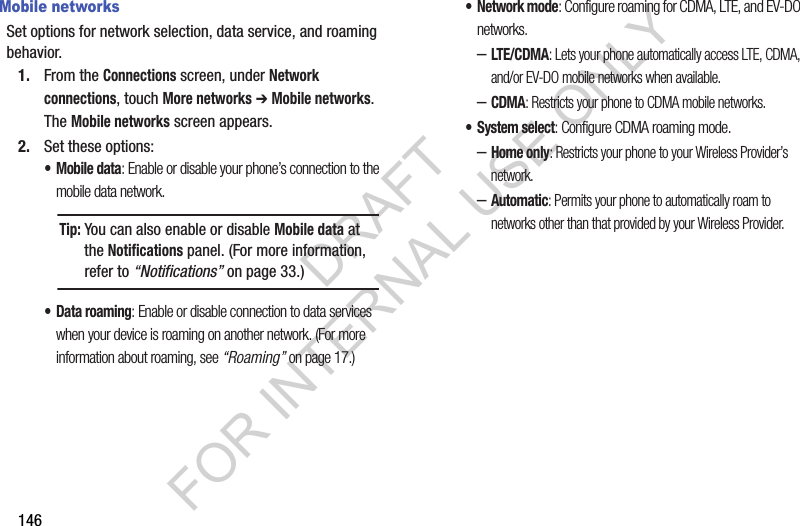 146Mobile networksSet options for network selection, data service, and roaming behavior.1. From the Connections screen, under Network connections, touch More networks ➔ Mobile networks. The Mobile networks screen appears. 2. Set these options:•Mobile data: Enable or disable your phone’s connection to the mobile data network. • Data roaming: Enable or disable connection to data services when your device is roaming on another network. (For more information about roaming, see “Roaming” on page 17.) •Network mode: Configure roaming for CDMA, LTE, and EV-DO networks.–LTE/CDMA: Lets your phone automatically access LTE, CDMA, and/or EV-DO mobile networks when available. –CDMA: Restricts your phone to CDMA mobile networks. • System select: Configure CDMA roaming mode. –Home only: Restricts your phone to your Wireless Provider’s network. –Automatic: Permits your phone to automatically roam to networks other than that provided by your Wireless Provider. Tip:You can also enable or disable Mobile data at the Notifications panel. (For more information, refer to “Notifications” on page 33.) DRAFT FOR INTERNAL USE ONLY