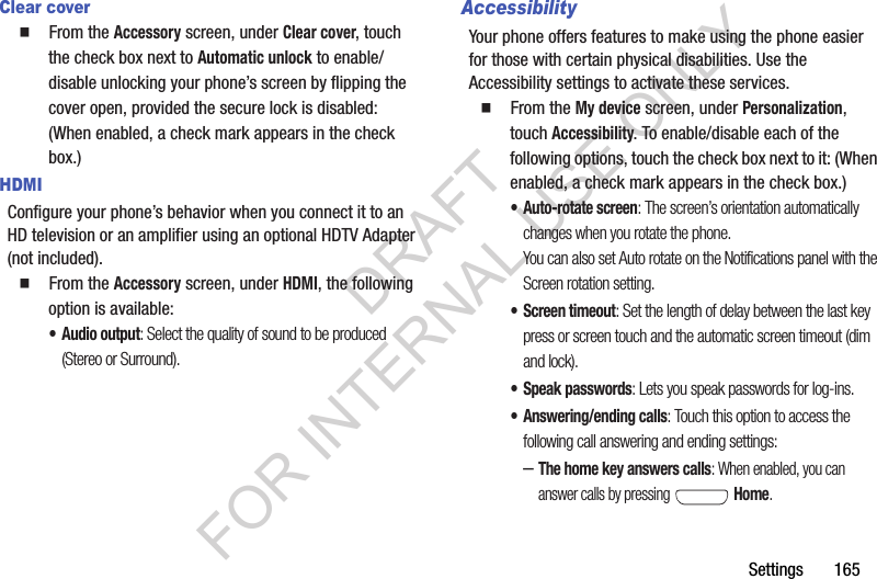 Settings       165Clear cover䡲  From the Accessory screen, under Clear cover, touch the check box next to Automatic unlock to enable/disable unlocking your phone’s screen by flipping the cover open, provided the secure lock is disabled: (When enabled, a check mark appears in the check box.) HDMIConfigure your phone’s behavior when you connect it to an HD television or an amplifier using an optional HDTV Adapter (not included). 䡲  From the Accessory screen, under HDMI, the following option is available: •Audio output: Select the quality of sound to be produced (Stereo or Surround). AccessibilityYour phone offers features to make using the phone easier for those with certain physical disabilities. Use the Accessibility settings to activate these services. 䡲  From the My device screen, under Personalization, touch Accessibility. To enable/disable each of the following options, touch the check box next to it: (When enabled, a check mark appears in the check box.) • Auto-rotate screen: The screen’s orientation automatically changes when you rotate the phone. You can also set Auto rotate on the Notifications panel with the Screen rotation setting. • Screen timeout: Set the length of delay between the last key press or screen touch and the automatic screen timeout (dim and lock). • Speak passwords: Lets you speak passwords for log-ins. • Answering/ending calls: Touch this option to access the following call answering and ending settings: –The home key answers calls: When enabled, you can answer calls by pressing   Home. DRAFT FOR INTERNAL USE ONLY