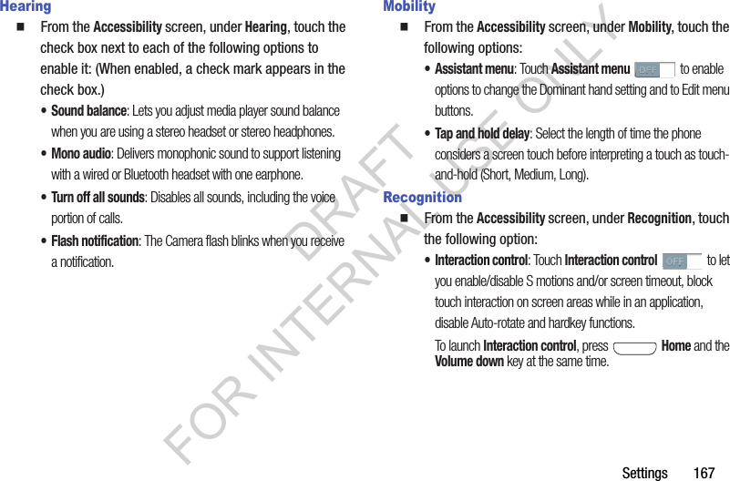 Settings       167Hearing䡲  From the Accessibility screen, under Hearing, touch the check box next to each of the following options to enable it: (When enabled, a check mark appears in the check box.) • Sound balance: Lets you adjust media player sound balance when you are using a stereo headset or stereo headphones. • Mono audio: Delivers monophonic sound to support listening with a wired or Bluetooth headset with one earphone. • Turn off all sounds: Disables all sounds, including the voice portion of calls. • Flash notification: The Camera flash blinks when you receive a notification. Mobility䡲  From the Accessibility screen, under Mobility, touch the following options: • Assistant menu: Touch Assistant menu to enable options to change the Dominant hand setting and to Edit menu buttons. • Tap and hold delay: Select the length of time the phone considers a screen touch before interpreting a touch as touch-and-hold (Short, Medium, Long). Recognition䡲  From the Accessibility screen, under Recognition, touch the following option: • Interaction control: Touch Interaction control to let you enable/disable S motions and/or screen timeout, block touch interaction on screen areas while in an application, disable Auto-rotate and hardkey functions. To launch Interaction control, press   Home and the Volume down key at the same time. DRAFT FOR INTERNAL USE ONLY