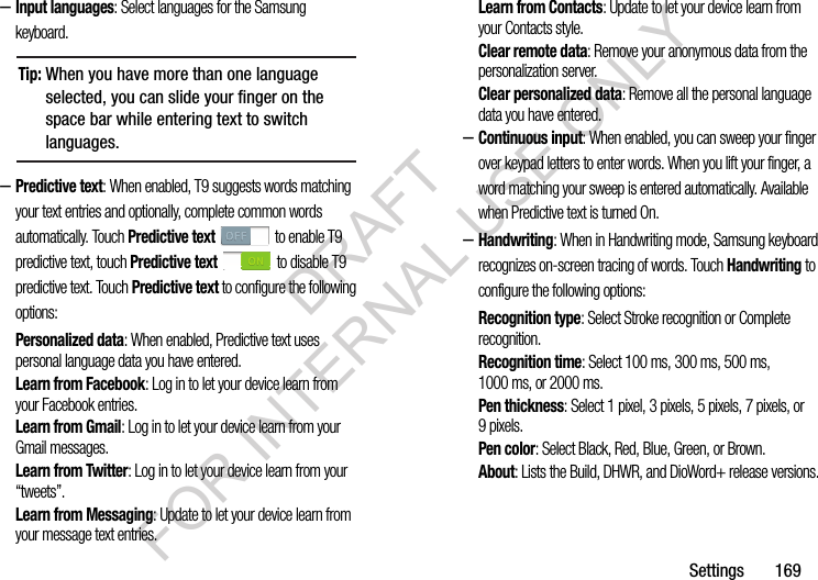 Settings       169–Input languages: Select languages for the Samsung keyboard. –Predictive text: When enabled, T9 suggests words matching your text entries and optionally, complete common words automatically. Touch Predictive text   to enable T9 predictive text, touch Predictive text   to disable T9 predictive text. Touch Predictive text to configure the following options: Personalized data: When enabled, Predictive text uses personal language data you have entered. Learn from Facebook: Log in to let your device learn from your Facebook entries.Learn from Gmail: Log in to let your device learn from your Gmail messages.Learn from Twitter: Log in to let your device learn from your “tweets”.Learn from Messaging: Update to let your device learn from your message text entries. Learn from Contacts: Update to let your device learn from your Contacts style.Clear remote data: Remove your anonymous data from the personalization server. Clear personalized data: Remove all the personal language data you have entered. –Continuous input: When enabled, you can sweep your finger over keypad letters to enter words. When you lift your finger, a word matching your sweep is entered automatically. Available when Predictive text is turned On.–Handwriting: When in Handwriting mode, Samsung keyboard recognizes on-screen tracing of words. Touch Handwriting to configure the following options: Recognition type: Select Stroke recognition or Complete recognition. Recognition time: Select 100 ms, 300 ms, 500 ms, 1000 ms, or 2000 ms. Pen thickness: Select 1 pixel, 3 pixels, 5 pixels, 7 pixels, or 9pixels. Pen color: Select Black, Red, Blue, Green, or Brown. About: Lists the Build, DHWR, and DioWord+ release versions. Tip:When you have more than one language selected, you can slide your finger on the space bar while entering text to switch languages. DRAFT FOR INTERNAL USE ONLY