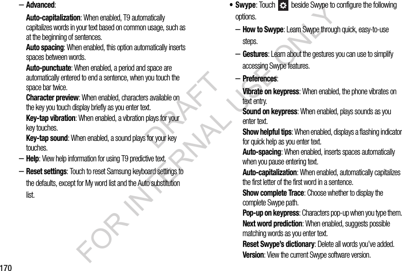 170–Advanced: Auto-capitalization: When enabled, T9 automatically capitalizes words in your text based on common usage, such as at the beginning of sentences.Auto spacing: When enabled, this option automatically inserts spaces between words. Auto-punctuate: When enabled, a period and space are automatically entered to end a sentence, when you touch the space bar twice.Character preview: When enabled, characters available on the key you touch display briefly as you enter text.Key-tap vibration: When enabled, a vibration plays for your key touches.Key-tap sound: When enabled, a sound plays for your key touches.–Help: View help information for using T9 predictive text.–Reset settings: Touch to reset Samsung keyboard settings to the defaults, except for My word list and the Auto substitution list.•Swype: Touch   beside Swype to configure the following options. –How to Swype: Learn Swype through quick, easy-to-use steps. –Gestures: Learn about the gestures you can use to simplify accessing Swype features. –Preferences: Vibrate on keypress: When enabled, the phone vibrates on text entry.Sound on keypress: When enabled, plays sounds as you enter text.Show helpful tips: When enabled, displays a flashing indicator for quick help as you enter text.Auto-spacing: When enabled, inserts spaces automatically when you pause entering text.Auto-capitalization: When enabled, automatically capitalizes the first letter of the first word in a sentence.Show complete Trace: Choose whether to display the complete Swype path. Pop-up on keypress: Characters pop-up when you type them. Next word prediction: When enabled, suggests possible matching words as you enter text.Reset Swype’s dictionary: Delete all words you’ve added. Version: View the current Swype software version. DRAFT FOR INTERNAL USE ONLY