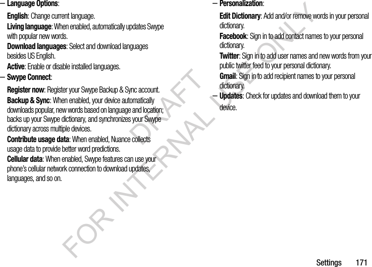 Settings       171–Language Options: English: Change current language. Living language: When enabled, automatically updates Swype with popular new words. Download languages: Select and download languages besides US English. Active: Enable or disable installed languages. –Swype Connect: Register now: Register your Swype Backup &amp; Sync account. Backup &amp; Sync: When enabled, your device automatically downloads popular, new words based on language and location; backs up your Swype dictionary, and synchronizes your Swype dictionary across multiple devices. Contribute usage data: When enabled, Nuance collects usage data to provide better word predictions. Cellular data: When enabled, Swype features can use your phone’s cellular network connection to download updates, languages, and so on. –Personalization:Edit Dictionary: Add and/or remove words in your personal dictionary.Facebook: Sign in to add contact names to your personal dictionary. Twitter: Sign in to add user names and new words from your public twitter feed to your personal dictionary. Gmail: Sign in to add recipient names to your personal dictionary. –Updates: Check for updates and download them to your device. DRAFT FOR INTERNAL USE ONLY