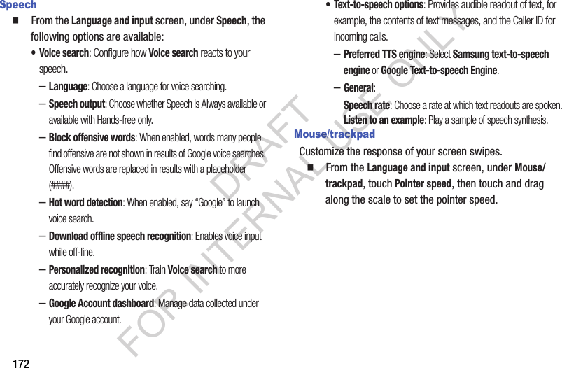 172Speech䡲  From the Language and input screen, under Speech, the following options are available: • Voice search: Configure how Voice search reacts to your speech. –Language: Choose a language for voice searching. –Speech output: Choose whether Speech is Always available or available with Hands-free only. –Block offensive words: When enabled, words many people find offensive are not shown in results of Google voice searches. Offensive words are replaced in results with a placeholder (####). –Hot word detection: When enabled, say “Google” to launch voice search. –Download offline speech recognition: Enables voice input while off-line. –Personalized recognition: Train Voice search to more accurately recognize your voice. –Google Account dashboard: Manage data collected under your Google account. • Text-to-speech options: Provides audible readout of text, for example, the contents of text messages, and the Caller ID for incoming calls. –Preferred TTS engine: Select Samsung text-to-speech engine or Google Text-to-speech Engine. –General: Speech rate: Choose a rate at which text readouts are spoken.Listen to an example: Play a sample of speech synthesis.Mouse/trackpadCustomize the response of your screen swipes.䡲  From the Language and input screen, under Mouse/trackpad, touch Pointer speed, then touch and drag along the scale to set the pointer speed.DRAFT FOR INTERNAL USE ONLY