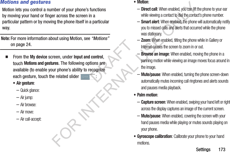 Settings       173Motions and gesturesMotion lets you control a number of your phone’s functions by moving your hand or finger across the screen in a particular pattern or by moving the phone itself in a particular way.Note:For more information about using Motion, see “Motions” on page 24. 䡲  From the My device screen, under Input and control, touch Motions and gestures. The following options are available (to enable your phone’s ability to recognize each gesture, touch the related slider  : • Air gesture: –Quick glance: –Air jump: –Air browse: –Air move: –Air call-accept: •Motion: –Direct call: When enabled, you can lift the phone to your ear while viewing a contact to dial the contact’s phone number.–Smart alert: When enabled, the phone will automatically notify you to missed calls and alerts that occurred while the phone was stationary.–Zoom: When enabled, tilting the phone while in Gallery or Internet causes the screen to zoom in or out.–Browse an image: When enabled, moving the phone in a panning motion while viewing an image moves focus around in the image.–Mute/pause: When enabled, turning the phone screen-down automatically mutes incoming call ringtones and alerts sounds and pauses media playback. • Palm motion: –Capture screen: When enabled, swiping your hand left or right across the display captures an image of the current screen. –Mute/pause: When enabled, covering the screen with your hand pauses media while playing or mutes sounds playing on your phone. • Gyroscope calibration: Calibrate your phone to your hand motions. DRAFT FOR INTERNAL USE ONLY