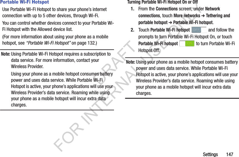 Settings       147Portable Wi-Fi HotspotUse Portable Wi-Fi Hotspot to share your phone’s internet connection with up to 5 other devices, through Wi-Fi. You can control whether devices connect to your Portable Wi-Fi Hotspot with the Allowed device list. (For more information about using your phone as a mobile hotspot, see “Portable Wi-Fi Hotspot” on page 132.) Note:Using Portable Wi-Fi Hotspot requires a subscription to data service. For more information, contact your Wireless Provider. Using your phone as a mobile hotspot consumes battery power and uses data service. While Portable Wi-Fi Hotspot is active, your phone’s applications will use your Wireless Provider’s data service. Roaming while using your phone as a mobile hotspot will incur extra data charges. Turning Portable Wi-Fi Hotspot On or Off1. From the Connections screen, under Network connections, touch More networks ➔ Tethering and portable hotspot ➔ Portable Wi-Fi hotspot. 2. Touch Portable Wi-Fi hotspot   and follow the prompts to turn Portable Wi-Fi Hotspot On, or touch Portable Wi-Fi hotspot   to turn Portable Wi-Fi Hotspot Off.Note:Using your phone as a mobile hotspot consumes battery power and uses data service. While Portable Wi-Fi Hotspot is active, your phone’s applications will use your Wireless Provider’s data service. Roaming while using your phone as a mobile hotspot will incur extra data charges.DRAFT FOR INTERNAL USE ONLY
