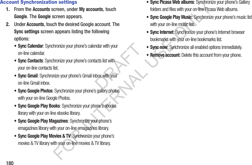 180Account Synchronization settings1. From the Accounts screen, under My accounts, touch Google. The Google screen appears. 2. Under Accounts, touch the desired Google account. The Sync settings screen appears listing the following options: •Sync Calendar: Synchronize your phone’s calendar with your on-line calendar. •Sync Contacts: Synchronize your phone’s contacts list with your on-line contacts list. •Sync Gmail: Synchronize your phone’s Gmail inbox with your on-line Gmail inbox. • Sync Google Photos: Synchronize your phone’s gallery photos with your on-line Google Photos. • Sync Google Play Books: Synchronize your phone’s ebooks library with your on-line ebooks library. • Sync Google Play Magazines: Synchronize your phone’s emagazines library with your on-line emagazines library.• Sync Google Play Movies &amp; TV: Synchronize your phone’s movies &amp; TV library with your on-line movies &amp; TV library. • Sync Picasa Web albums: Synchronize your phone’s Gallery folders and files with your on-line Picasa Web albums. • Sync Google Play Music: Synchronize your phone’s music list with your on-line music list. • Sync Internet: Synchronize your phone’s Internet browser bookmarks with your on-line bookmarks list. •Sync now: Synchronize all enabled options immediately. • Remove account: Delete this account from your phone. DRAFT FOR INTERNAL USE ONLY