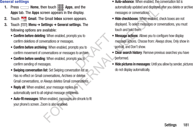 Settings       181General settings1. Press  Home, then touch Apps, and the Apps tab. The Apps screen appears in the display. 2. Touch  Gmail. The Gmail Inbox screen appears. 3. Touch  Menu ➔ Settings ➔ General settings. The following options are available: • Confirm before deleting: When enabled, prompts you to confirm deletions of conversations or messages. • Confirm before archiving: When enabled, prompts you to confirm movement of conversations or messages to archive. • Confirm before sending: When enabled, prompts you to confirm sending of messages. • Swiping conversation list: Set Swiping conversation list as Has no effect on Gmail conversations, Archives or deletes Gmail conversations, or Always deletes Gmail conversations. •Reply all: When enabled, your message replies are automatically sent to all original message recipients. • Auto-fit messages: When enabled, messages are shrunk to fit your phone’s screen. Zoom is also enabled. • Auto-advance: When enabled, the conversation list is automatically updated and displayed after you delete or archive messages or conversations. • Hide checkboxes: When enabled, check boxes are not displayed. To select messages or conversations, you must touch and hold them. • Message actions: Allows you to configure how display message actions. Choose from: Always show, Only show in portrait, and Don’t show. • Clear search history: Remove previous searches you have performed. • Hide pictures in messages: Until you allow by sender, pictures do not display automatically. DRAFT FOR INTERNAL USE ONLY