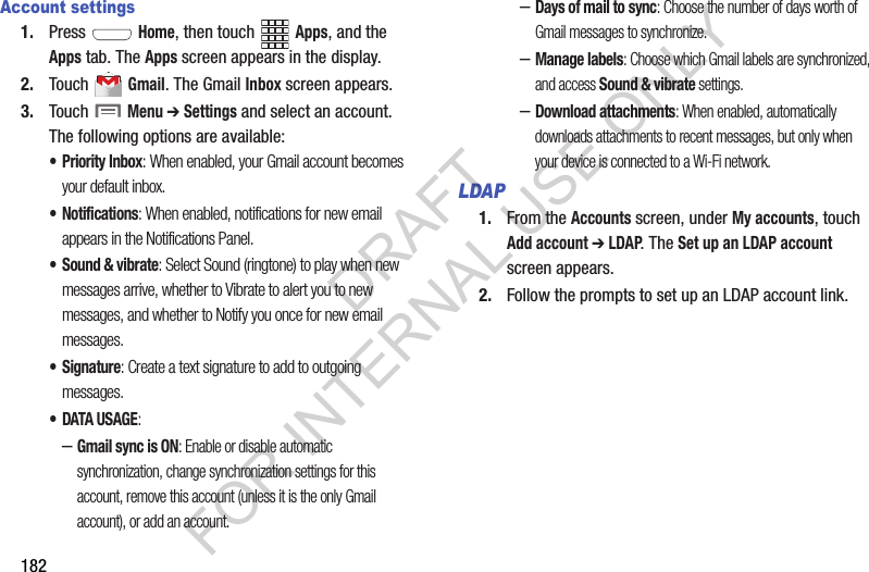 182Account settings1. Press  Home, then touch Apps, and the Apps tab. The Apps screen appears in the display. 2. Touch  Gmail. The Gmail Inbox screen appears. 3. Touch  Menu ➔ Settings and select an account. The following options are available: •Priority Inbox: When enabled, your Gmail account becomes your default inbox. • Notifications: When enabled, notifications for new email appears in the Notifications Panel. •Sound &amp; vibrate: Select Sound (ringtone) to play when new messages arrive, whether to Vibrate to alert you to new messages, and whether to Notify you once for new email messages. •Signature: Create a text signature to add to outgoing messages. • DATA USAGE: –Gmail sync is ON: Enable or disable automatic synchronization, change synchronization settings for this account, remove this account (unless it is the only Gmail account), or add an account. –Days of mail to sync: Choose the number of days worth of Gmail messages to synchronize. –Manage labels: Choose which Gmail labels are synchronized, and access Sound &amp; vibrate settings. –Download attachments: When enabled, automatically downloads attachments to recent messages, but only when your device is connected to a Wi-Fi network. LDAP1. From the Accounts screen, under My accounts, touch Add account ➔ LDAP. The Set up an LDAP account screen appears. 2. Follow the prompts to set up an LDAP account link. DRAFT FOR INTERNAL USE ONLY