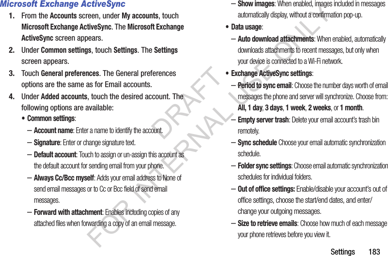 Settings       183Microsoft Exchange ActiveSync1. From the Accounts screen, under My accounts, touch Microsoft Exchange ActiveSync. The Microsoft Exchange ActiveSync screen appears. 2. Under Common settings, touch Settings. The Settings screen appears. 3. Touch General preferences. The General preferences options are the same as for Email accounts. 4. Under Added accounts, touch the desired account. The following options are available: • Common settings: –Account name: Enter a name to identify the account. –Signature: Enter or change signature text. –Default account: Touch to assign or un-assign this account as the default account for sending email from your phone.–Always Cc/Bcc myself: Adds your email address to None of send email messages or to Cc or Bcc field of send email messages. –Forward with attachment: Enables including copies of any attached files when forwarding a copy of an email message. –Show images: When enabled, images included in messages automatically display, without a confirmation pop-up. • Data usage: –Auto download attachments: When enabled, automatically downloads attachments to recent messages, but only when your device is connected to a Wi-Fi network. • Exchange ActiveSync settings: –Period to sync email: Choose the number days worth of email messages the phone and server will synchronize. Choose from: All, 1 day, 3 days, 1 week, 2 weeks, or 1 month. –Empty server trash: Delete your email account’s trash bin remotely. –Sync schedule Choose your email automatic synchronization schedule. –Folder sync settings: Choose email automatic synchronization schedules for individual folders. –Out of office settings: Enable/disable your account’s out of office settings, choose the start/end dates, and enter/change your outgoing messages. –Size to retrieve emails: Choose how much of each message your phone retrieves before you view it. DRAFT FOR INTERNAL USE ONLY