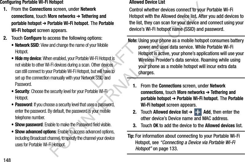 148Configuring Portable Wi-Fi Hotspot1. From the Connections screen, under Network connections, touch More networks ➔ Tethering and portable hotspot ➔ Portable Wi-Fi hotspot. The Portable Wi-Fi hotspot screen appears. 2. Touch Configure to access the following options:• Network SSID: View and change the name of your Mobile Hotspot.• Hide my device: When enabled, your Portable Wi-Fi Hotspot is not visible to other Wi-Fi devices during a scan. Other devices can still connect to your Portable Wi-Fi Hotspot, but will have to set up the connection manually with your Network SSID and Password.• Security: Choose the security level for your Portable Wi-Fi Hotspot.• Password: If you choose a security level that uses a password, enter the password. By default, the password is your mobile telephone number.• Show password: Enable to make the Password field visible.• Show advanced options: Enable to access advanced options, including Broadcast channel, to specify the channel your device uses for Portable Wi-Fi Hotspot.Allowed Device ListControl whether devices connect to your Portable Wi-Fi Hotspot with the Allowed device list. After you add devices to the list, they can scan for your device and connect using your device’s Wi-Fi hotspot name (SSID) and password. Note:Using your phone as a mobile hotspot consumes battery power and uses data service. While Portable Wi-Fi Hotspot is active, your phone’s applications will use your Wireless Provider’s data service. Roaming while using your phone as a mobile hotspot will incur extra data charges.1. From the Connections screen, under Network connections, touch More networks ➔ Tethering and portable hotspot ➔ Portable Wi-Fi hotspot. The Portable Wi-Fi hotspot screen appears.2. Touch Allowed device list ➔  Add, then enter the other device’s Device name and MAC address. 3. Touch OK to add the device to the Allowed devices list.Tip:For information about connecting to your Portable Wi-Fi Hotspot, see “Connecting a Device via Portable Wi-Fi Hotspot” on page 133. DRAFT FOR INTERNAL USE ONLY