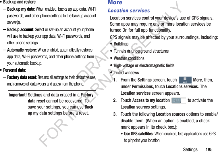 Settings       185• Back up and restore: –Back up my data: When enabled, backs up app data, Wi-Fi passwords, and other phone settings to the backup account server(s). –Backup account: Select or set-up an account your phone will use to backup your app data, Wi-Fi passwords, and other phone settings. –Automatic restore: When enabled, automatically restores app data, Wi-Fi passwords, and other phone settings from your automatic backup. •Personal data: –Factory data reset: Returns all settings to their default values, and removes all data (yours and apps) from the phone. MoreLocation servicesLocation services control your device&apos;s use of GPS signals. Some apps may require one or more location services be turned On for full app functionality.GPS signals may be affected by your surroundings, including:• Buildings • Tunnels or underground structures • Weather conditions • High-voltage or electromagnetic fields • Tinted windows 1. From the Settings screen, touch More, then, under Permissions, touch Locations services. The Location services screen appears. 2. Touch Access to my location   to activate the Location sources settings. 3. Touch the following Location sources options to enable/disable them. (When an option is enabled, a check mark appears in its check box.): • Use GPS satellites: When enabled, lets applications use GPS to pinpoint your location. Important!Settings and data erased in a Factory data reset cannot be recovered. To save your settings, you can use Back up my data settings before a reset. DRAFT FOR INTERNAL USE ONLY