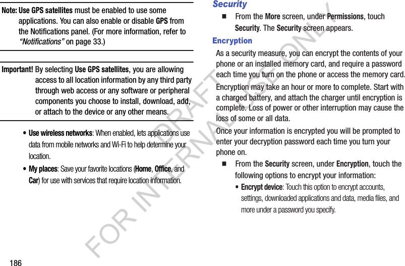 186Note: Use GPS satellites must be enabled to use some applications. You can also enable or disable GPS from the Notifications panel. (For more information, refer to “Notifications” on page 33.) Important!By selecting Use GPS satellites, you are allowing access to all location information by any third party through web access or any software or peripheral components you choose to install, download, add, or attach to the device or any other means. • Use wireless networks: When enabled, lets applications use data from mobile networks and Wi-Fi to help determine your location. • My places: Save your favorite locations (Home, Office, and Car) for use with services that require location information. Security䡲  From the More screen, under Permissions, touch Security. The Security screen appears. EncryptionAs a security measure, you can encrypt the contents of your phone or an installed memory card, and require a password each time you turn on the phone or access the memory card.Encryption may take an hour or more to complete. Start with a charged battery, and attach the charger until encryption is complete. Loss of power or other interruption may cause the loss of some or all data.Once your information is encrypted you will be prompted to enter your decryption password each time you turn your phone on. 䡲  From the Security screen, under Encryption, touch the following options to encrypt your information: • Encrypt device: Touch this option to encrypt accounts, settings, downloaded applications and data, media files, and more under a password you specify. DRAFT FOR INTERNAL USE ONLY
