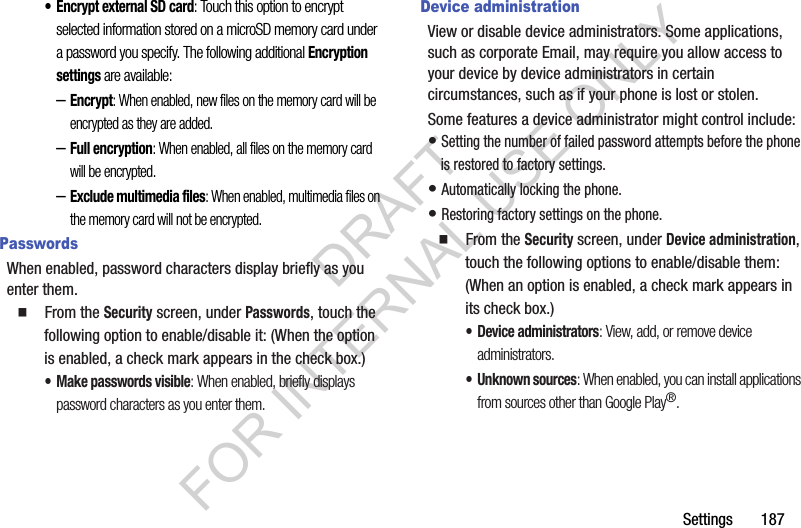 Settings       187•Encrypt external SD card: Touch this option to encrypt selected information stored on a microSD memory card under a password you specify. The following additional Encryption settings are available: –Encrypt: When enabled, new files on the memory card will be encrypted as they are added. –Full encryption: When enabled, all files on the memory card will be encrypted. –Exclude multimedia files: When enabled, multimedia files on the memory card will not be encrypted. PasswordsWhen enabled, password characters display briefly as you enter them. 䡲  From the Security screen, under Passwords, touch the following option to enable/disable it: (When the option is enabled, a check mark appears in the check box.) • Make passwords visible: When enabled, briefly displays password characters as you enter them. Device administrationView or disable device administrators. Some applications, such as corporate Email, may require you allow access to your device by device administrators in certain circumstances, such as if your phone is lost or stolen.Some features a device administrator might control include: • Setting the number of failed password attempts before the phone is restored to factory settings. • Automatically locking the phone. • Restoring factory settings on the phone. 䡲  From the Security screen, under Device administration, touch the following options to enable/disable them: (When an option is enabled, a check mark appears in its check box.) • Device administrators: View, add, or remove device administrators. • Unknown sources: When enabled, you can install applications from sources other than Google Play®. DRAFT FOR INTERNAL USE ONLY
