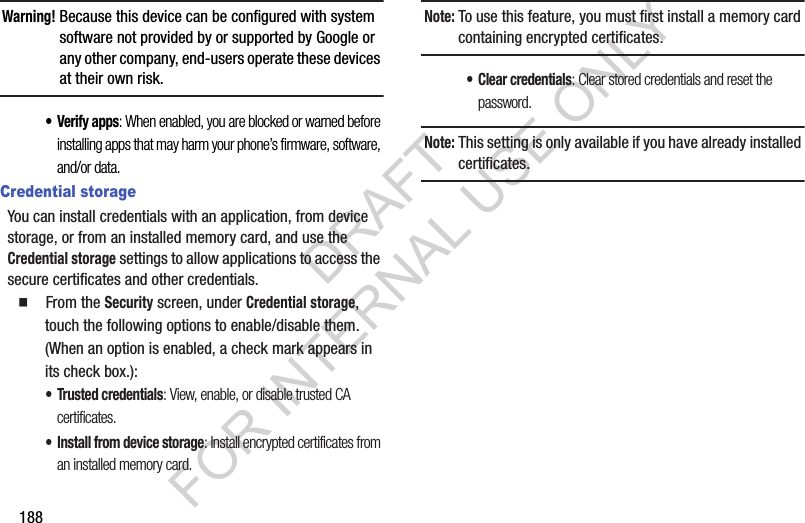 188Warning!Because this device can be configured with system software not provided by or supported by Google or any other company, end-users operate these devices at their own risk. •Verify apps: When enabled, you are blocked or warned before installing apps that may harm your phone’s firmware, software, and/or data. Credential storageYou can install credentials with an application, from device storage, or from an installed memory card, and use the Credential storage settings to allow applications to access the secure certificates and other credentials. 䡲  From the Security screen, under Credential storage, touch the following options to enable/disable them. (When an option is enabled, a check mark appears in its check box.): • Trusted credentials: View, enable, or disable trusted CA certificates. • Install from device storage: Install encrypted certificates from an installed memory card.Note:To use this feature, you must first install a memory card containing encrypted certificates. • Clear credentials: Clear stored credentials and reset the password.Note:This setting is only available if you have already installed certificates. DRAFT FOR INTERNAL USE ONLY