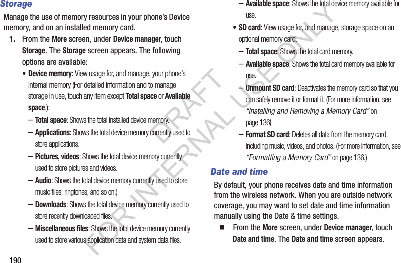 190StorageManage the use of memory resources in your phone’s Device memory, and on an installed memory card.1. From the More screen, under Device manager, touch Storage. The Storage screen appears. The following options are available: • Device memory: View usage for, and manage, your phone’s internal memory (For detailed information and to manage storage in use, touch any item except Total space or Available space.): –Total space: Shows the total installed device memory. –Applications: Shows the total device memory currently used to store applications. –Pictures, videos: Shows the total device memory currently used to store pictures and videos. –Audio: Shows the total device memory currently used to store music files, ringtones, and so on.) –Downloads: Shows the total device memory currently used to store recently downloaded files. –Miscellaneous files: Shows the total device memory currently used to store various application data and system data files. –Available space: Shows the total device memory available for use. •SD card: View usage for, and manage, storage space on an optional memory card. –Total space: Shows the total card memory. –Available space: Shows the total card memory available for use. –Unmount SD card: Deactivates the memory card so that you can safely remove it or format it. (For more information, see “Installing and Removing a Memory Card” on page 136) –Format SD card: Deletes all data from the memory card, including music, videos, and photos. (For more information, see “Formatting a Memory Card” on page 136.) Date and timeBy default, your phone receives date and time information from the wireless network. When you are outside network coverage, you may want to set date and time information manually using the Date &amp; time settings.䡲  From the More screen, under Device manager, touch Date and time. The Date and time screen appears. DRAFT FOR INTERNAL USE ONLY
