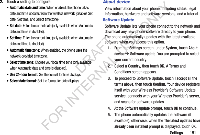 Settings       1912. Touch a setting to configure: • Automatic date and time: When enabled, the phone takes date and time updates from the wireless network (disables Set date, Set time, and Select time zone).•Set date: Enter the current date (only available when Automatic date and time is disabled).•Set time: Enter the current time (only available when Automatic date and time is disabled).• Automatic time zone: When enabled, the phone uses the network-provided time zone. • Select time zone: Choose your local time zone (only available when Automatic date and time is disabled).• Use 24-hour format: Set the format for time displays.• Select date format: Set the format for date displays.About deviceView information about your phone, including status, legal information, hardware and software versions, and a tutorial.Software UpdateSoftware Update lets your phone connect to the network and download any new phone software directly to your phone. The phone automatically updates with the latest available software when you access this option.1. From the Settings screen, under System, touch About device ➔ Software update. You are prompted to select your current country. 2. Select a Country, then touch OK. A Terms and Conditions screen appears. 3. To proceed to Software Update, touch I accept all the terms above, then touch Confirm. Your device registers itself with your Wireless Provider’s Software Update service, connects with your Wireless Provider’s server, and scans for software updates. 4. At the Software update prompt, touch OK to continue.5. The phone automatically updates the software (if available), otherwise, when the The latest updates have already been installed prompt is displayed, touch OK.DRAFT FOR INTERNAL USE ONLY
