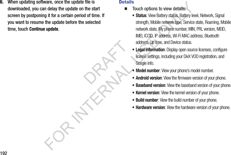 1926. When updating software, once the update file is downloaded, you can delay the update on the start screen by postponing it for a certain period of time. If you want to resume the update before the selected time, touch Continue update. Details䡲  Touch options to view details:• Status: View Battery status, Battery level, Network, Signal strength, Mobile network type, Service state, Roaming, Mobile network state, My phone number, MIN, PRL version, MEID, IMEI, ICCID, IP address, Wi-Fi MAC address, Bluetooth address, Up time, and Device status.• Legal information: Display open source licenses, configure license settings, including your DivX VOD registration, and Google info.• Model number: View your phone’s model number.• Android version: View the firmware version of your phone.• Baseband version: View the baseband version of your phone.•Kernel version: View the kernel version of your phone.• Build number: View the build number of your phone.•Hardware version: View the hardware version of your phone. DRAFT FOR INTERNAL USE ONLY