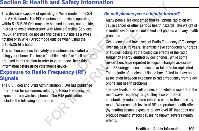 Health and Safety Information       193Section 9: Health and Safety InformationThis device is capable of operating in Wi-Fi mode in the 2.4 and 5 GHz bands. The FCC requires that devices operating within 5.15-5.25 GHz may only be used indoors, not outside, in order to avoid interference with Mobile Satellite Services (MSS). Therefore, do not use this device outside as a Wi-Fi hotspot or in Wi-Fi Direct mode outside when using the 5.15-5.25 GHz band.This section outlines the safety precautions associated with using your phone. The terms “mobile device” or “cell phone” are used in this section to refer to your phone. Read this information before using your mobile device.Exposure to Radio Frequency (RF) SignalsThe U.S. Food and Drug Administration (FDA) has published information for consumers relating to Radio Frequency (RF) exposure from wireless phones. The FDA publication includes the following information:Do cell phones pose a health hazard?Many people are concerned that cell phone radiation will cause cancer or other serious health hazards. The weight of scientific evidence has not linked cell phones with any health problems.Cell phones emit low levels of Radio Frequency (RF) energy. Over the past 15 years, scientists have conducted hundreds of studies looking at the biological effects of the radio frequency energy emitted by cell phones. While some researchers have reported biological changes associated with RF energy, these studies have failed to be replicated. The majority of studies published have failed to show an association between exposure to radio frequency from a cell phone and health problems.The low levels of RF cell phones emit while in use are in the microwave frequency range. They also emit RF at substantially reduced time intervals when in the stand-by mode. Whereas high levels of RF can produce health effects (by heating tissue), exposure to low level RF that does not produce heating effects causes no known adverse health effects.DRAFT FOR INTERNAL USE ONLY