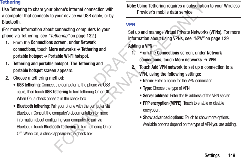 Settings       149TetheringUse Tethering to share your phone’s internet connection with a computer that connects to your device via USB cable, or by Bluetooth.(For more information about connecting computers to your phone via Tethering, see “Tethering” on page 132.) 1. From the Connections screen, under Network connections, touch More networks ➔ Tethering and portable hotspot ➔ Portable Wi-Fi hotspot. 1.Tethering and portable hotspot. The Tethering and portable hotspot screen appears. 2. Choose a tethering method:• USB tethering: Connect the computer to the phone via USB cable, then touch USB Tethering to turn tethering On or Off. When On, a check appears in the check box.• Bluetooth tethering: Pair your phone with the computer via Bluetooth. Consult the computer’s documentation for more information about configuring your computer to pair via Bluetooth. Touch Bluetooth Tethering to turn tethering On or Off. When On, a check appears in the check box.Note:Using Tethering requires a subscription to your Wireless Provider’s mobile data service. VPNSet up and manage Virtual Private Networks (VPNs). For more information about using VPNs, see “VPN” on page 129Adding a VPN1. From the Connections screen, under Network connections, touch More networks  ➔ VPN.2. Touch Add VPN network to set up a connection to a VPN, using the following settings:•Name: Enter a name for the VPN connection.•Type: Choose the type of VPN.• Server address: Enter the IP address of the VPN server.• PPP encryption (MPPE): Touch to enable or disable encryption.• Show advanced options: Touch to show more options. Available options depend on the type of VPN you are adding.DRAFT FOR INTERNAL USE ONLY