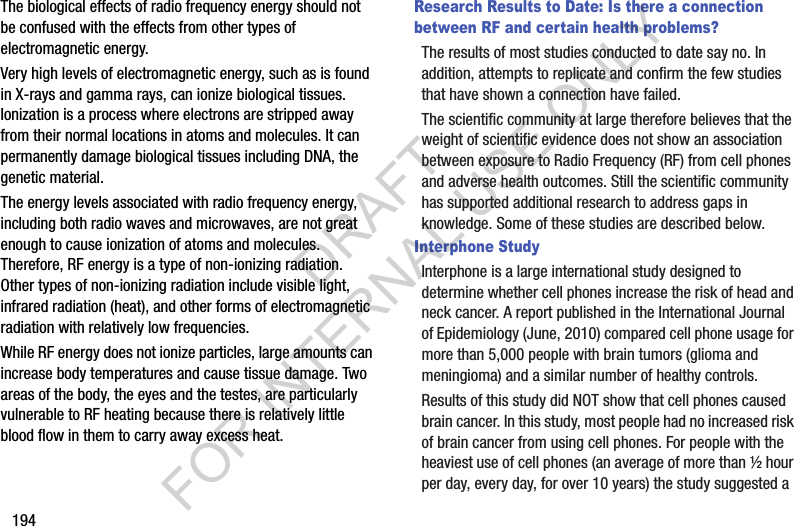 194The biological effects of radio frequency energy should not be confused with the effects from other types of electromagnetic energy.Very high levels of electromagnetic energy, such as is found in X-rays and gamma rays, can ionize biological tissues. Ionization is a process where electrons are stripped away from their normal locations in atoms and molecules. It can permanently damage biological tissues including DNA, the genetic material.The energy levels associated with radio frequency energy, including both radio waves and microwaves, are not great enough to cause ionization of atoms and molecules. Therefore, RF energy is a type of non-ionizing radiation. Other types of non-ionizing radiation include visible light, infrared radiation (heat), and other forms of electromagnetic radiation with relatively low frequencies.While RF energy does not ionize particles, large amounts can increase body temperatures and cause tissue damage. Two areas of the body, the eyes and the testes, are particularly vulnerable to RF heating because there is relatively little blood flow in them to carry away excess heat.Research Results to Date: Is there a connection between RF and certain health problems?The results of most studies conducted to date say no. In addition, attempts to replicate and confirm the few studies that have shown a connection have failed.The scientific community at large therefore believes that the weight of scientific evidence does not show an association between exposure to Radio Frequency (RF) from cell phones and adverse health outcomes. Still the scientific community has supported additional research to address gaps in knowledge. Some of these studies are described below.Interphone StudyInterphone is a large international study designed to determine whether cell phones increase the risk of head and neck cancer. A report published in the International Journal of Epidemiology (June, 2010) compared cell phone usage for more than 5,000 people with brain tumors (glioma and meningioma) and a similar number of healthy controls.Results of this study did NOT show that cell phones caused brain cancer. In this study, most people had no increased risk of brain cancer from using cell phones. For people with the heaviest use of cell phones (an average of more than ½ hour per day, every day, for over 10 years) the study suggested a DRAFT FOR INTERNAL USE ONLY