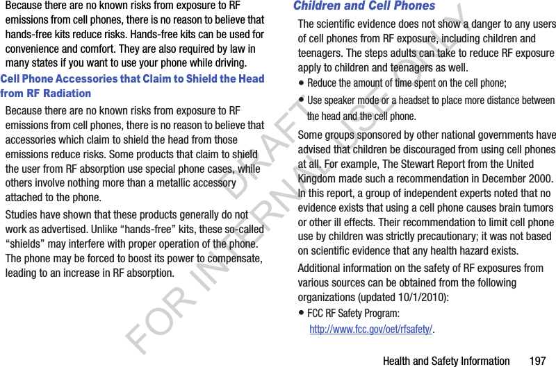Health and Safety Information       197Because there are no known risks from exposure to RF emissions from cell phones, there is no reason to believe that hands-free kits reduce risks. Hands-free kits can be used for convenience and comfort. They are also required by law in many states if you want to use your phone while driving.Cell Phone Accessories that Claim to Shield the Head from RF RadiationBecause there are no known risks from exposure to RF emissions from cell phones, there is no reason to believe that accessories which claim to shield the head from those emissions reduce risks. Some products that claim to shield the user from RF absorption use special phone cases, while others involve nothing more than a metallic accessory attached to the phone. Studies have shown that these products generally do not work as advertised. Unlike “hands-free” kits, these so-called “shields” may interfere with proper operation of the phone. The phone may be forced to boost its power to compensate, leading to an increase in RF absorption.Children and Cell PhonesThe scientific evidence does not show a danger to any users of cell phones from RF exposure, including children and teenagers. The steps adults can take to reduce RF exposure apply to children and teenagers as well.• Reduce the amount of time spent on the cell phone;• Use speaker mode or a headset to place more distance between the head and the cell phone.Some groups sponsored by other national governments have advised that children be discouraged from using cell phones at all. For example, The Stewart Report from the United Kingdom made such a recommendation in December 2000. In this report, a group of independent experts noted that no evidence exists that using a cell phone causes brain tumors or other ill effects. Their recommendation to limit cell phone use by children was strictly precautionary; it was not based on scientific evidence that any health hazard exists.Additional information on the safety of RF exposures from various sources can be obtained from the following organizations (updated 10/1/2010):• FCC RF Safety Program: http://www.fcc.gov/oet/rfsafety/.DRAFT FOR INTERNAL USE ONLY