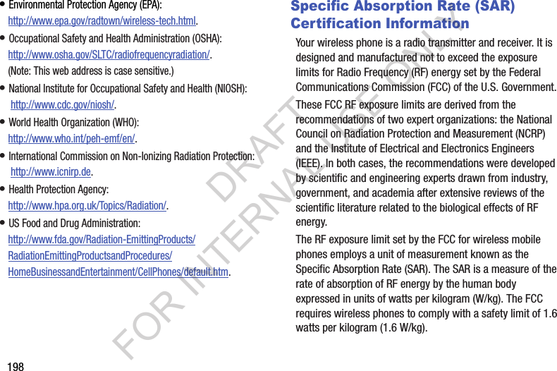 198• Environmental Protection Agency (EPA):http://www.epa.gov/radtown/wireless-tech.html.• Occupational Safety and Health Administration (OSHA): http://www.osha.gov/SLTC/radiofrequencyradiation/. (Note: This web address is case sensitive.)• National Institute for Occupational Safety and Health (NIOSH): http://www.cdc.gov/niosh/.• World Health Organization (WHO): http://www.who.int/peh-emf/en/.• International Commission on Non-Ionizing Radiation Protection: http://www.icnirp.de.• Health Protection Agency: http://www.hpa.org.uk/Topics/Radiation/.• US Food and Drug Administration: http://www.fda.gov/Radiation-EmittingProducts/RadiationEmittingProductsandProcedures/HomeBusinessandEntertainment/CellPhones/default.htm.Specific Absorption Rate (SAR) Certification InformationYour wireless phone is a radio transmitter and receiver. It is designed and manufactured not to exceed the exposure limits for Radio Frequency (RF) energy set by the Federal Communications Commission (FCC) of the U.S. Government.These FCC RF exposure limits are derived from the recommendations of two expert organizations: the National Council on Radiation Protection and Measurement (NCRP) and the Institute of Electrical and Electronics Engineers (IEEE). In both cases, the recommendations were developed by scientific and engineering experts drawn from industry, government, and academia after extensive reviews of the scientific literature related to the biological effects of RF energy.The RF exposure limit set by the FCC for wireless mobile phones employs a unit of measurement known as the Specific Absorption Rate (SAR). The SAR is a measure of the rate of absorption of RF energy by the human body expressed in units of watts per kilogram (W/kg). The FCC requires wireless phones to comply with a safety limit of 1.6 watts per kilogram (1.6 W/kg).DRAFT FOR INTERNAL USE ONLY