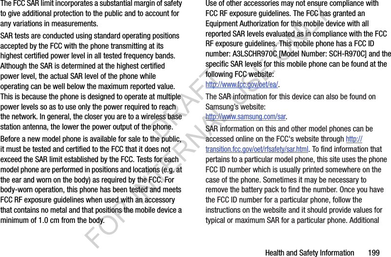 Health and Safety Information       199The FCC SAR limit incorporates a substantial margin of safety to give additional protection to the public and to account for any variations in measurements.SAR tests are conducted using standard operating positions accepted by the FCC with the phone transmitting at its highest certified power level in all tested frequency bands. Although the SAR is determined at the highest certified power level, the actual SAR level of the phone while operating can be well below the maximum reported value. This is because the phone is designed to operate at multiple power levels so as to use only the power required to reach the network. In general, the closer you are to a wireless base station antenna, the lower the power output of the phone.Before a new model phone is available for sale to the public, it must be tested and certified to the FCC that it does not exceed the SAR limit established by the FCC. Tests for each model phone are performed in positions and locations (e.g. at the ear and worn on the body) as required by the FCC. For body-worn operation, this phone has been tested and meets FCC RF exposure guidelines when used with an accessory that contains no metal and that positions the mobile device a minimum of 1.0 cm from the body.Use of other accessories may not ensure compliance with FCC RF exposure guidelines. The FCC has granted an Equipment Authorization for this mobile device with all reported SAR levels evaluated as in compliance with the FCC RF exposure guidelines. This mobile phone has a FCC ID number: A3LSCHR970C [Model Number: SCH-R970C] and the specific SAR levels for this mobile phone can be found at the following FCC website:http://www.fcc.gov/oet/ea/.The SAR information for this device can also be found on Samsung’s website: http://www.samsung.com/sar. SAR information on this and other model phones can be accessed online on the FCC&apos;s website through http://transition.fcc.gov/oet/rfsafety/sar.html. To find information that pertains to a particular model phone, this site uses the phone FCC ID number which is usually printed somewhere on the case of the phone. Sometimes it may be necessary to remove the battery pack to find the number. Once you have the FCC ID number for a particular phone, follow the instructions on the website and it should provide values for typical or maximum SAR for a particular phone. Additional DRAFT FOR INTERNAL USE ONLY