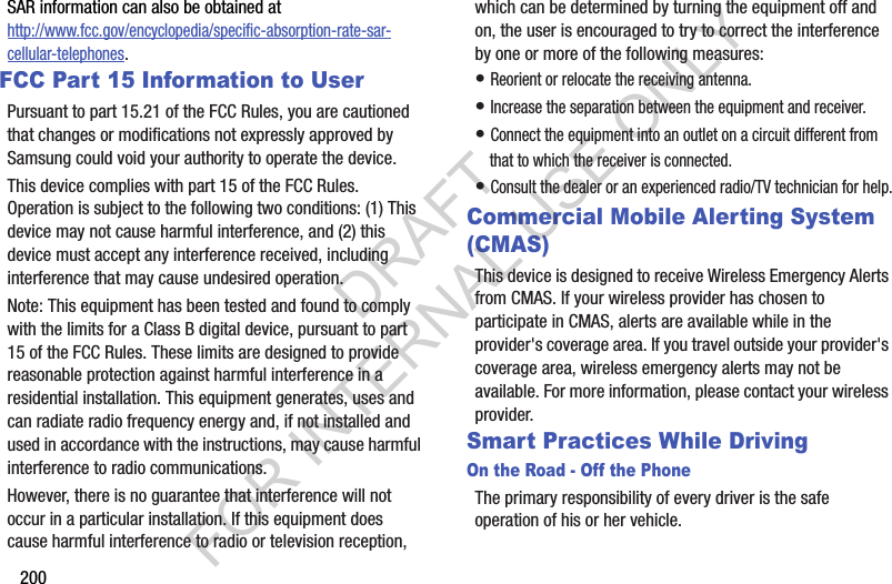 200SAR information can also be obtained at http://www.fcc.gov/encyclopedia/specific-absorption-rate-sar-cellular-telephones.FCC Part 15 Information to UserPursuant to part 15.21 of the FCC Rules, you are cautioned that changes or modifications not expressly approved by Samsung could void your authority to operate the device.This device complies with part 15 of the FCC Rules. Operation is subject to the following two conditions: (1) This device may not cause harmful interference, and (2) this device must accept any interference received, including interference that may cause undesired operation.Note: This equipment has been tested and found to comply with the limits for a Class B digital device, pursuant to part 15 of the FCC Rules. These limits are designed to provide reasonable protection against harmful interference in a residential installation. This equipment generates, uses and can radiate radio frequency energy and, if not installed and used in accordance with the instructions, may cause harmful interference to radio communications. However, there is no guarantee that interference will not occur in a particular installation. If this equipment does cause harmful interference to radio or television reception, which can be determined by turning the equipment off and on, the user is encouraged to try to correct the interference by one or more of the following measures:• Reorient or relocate the receiving antenna.• Increase the separation between the equipment and receiver.• Connect the equipment into an outlet on a circuit different from that to which the receiver is connected.• Consult the dealer or an experienced radio/TV technician for help.Commercial Mobile Alerting System (CMAS)This device is designed to receive Wireless Emergency Alerts from CMAS. If your wireless provider has chosen to participate in CMAS, alerts are available while in the provider&apos;s coverage area. If you travel outside your provider&apos;s coverage area, wireless emergency alerts may not be available. For more information, please contact your wireless provider.Smart Practices While DrivingOn the Road - Off the PhoneThe primary responsibility of every driver is the safe operation of his or her vehicle.DRAFT FOR INTERNAL USE ONLY