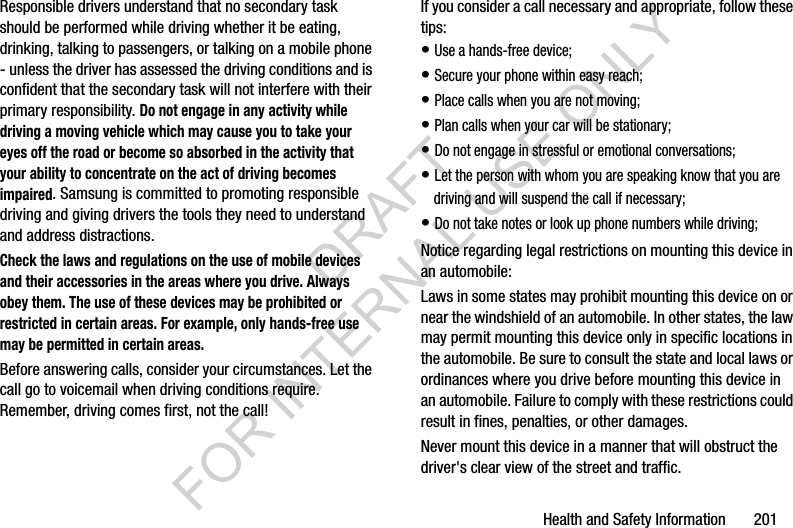 Health and Safety Information       201Responsible drivers understand that no secondary task should be performed while driving whether it be eating, drinking, talking to passengers, or talking on a mobile phone - unless the driver has assessed the driving conditions and is confident that the secondary task will not interfere with their primary responsibility. Do not engage in any activity while driving a moving vehicle which may cause you to take your eyes off the road or become so absorbed in the activity that your ability to concentrate on the act of driving becomes impaired. Samsung is committed to promoting responsible driving and giving drivers the tools they need to understand and address distractions.Check the laws and regulations on the use of mobile devices and their accessories in the areas where you drive. Always obey them. The use of these devices may be prohibited or restricted in certain areas. For example, only hands-free use may be permitted in certain areas.Before answering calls, consider your circumstances. Let the call go to voicemail when driving conditions require. Remember, driving comes first, not the call!If you consider a call necessary and appropriate, follow these tips:• Use a hands-free device;• Secure your phone within easy reach;• Place calls when you are not moving;• Plan calls when your car will be stationary;• Do not engage in stressful or emotional conversations;• Let the person with whom you are speaking know that you are driving and will suspend the call if necessary;• Do not take notes or look up phone numbers while driving;Notice regarding legal restrictions on mounting this device in an automobile:Laws in some states may prohibit mounting this device on or near the windshield of an automobile. In other states, the law may permit mounting this device only in specific locations in the automobile. Be sure to consult the state and local laws or ordinances where you drive before mounting this device in an automobile. Failure to comply with these restrictions could result in fines, penalties, or other damages.Never mount this device in a manner that will obstruct the driver&apos;s clear view of the street and traffic.DRAFT FOR INTERNAL USE ONLY