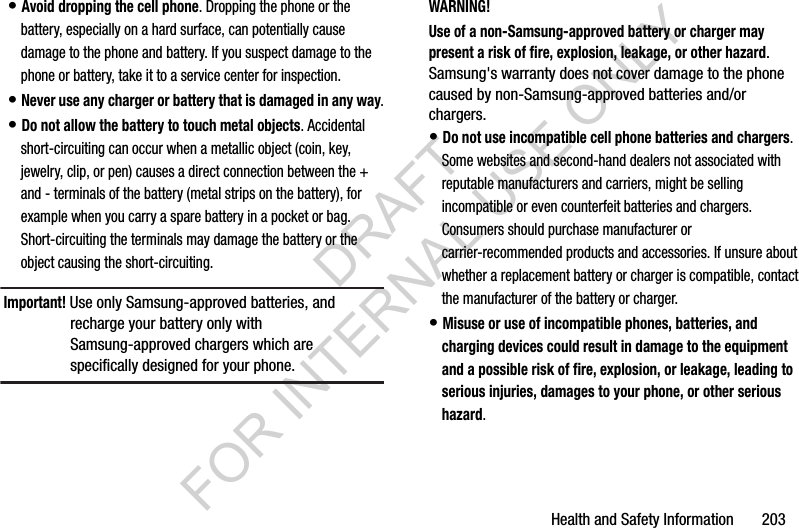 Health and Safety Information       203• Avoid dropping the cell phone. Dropping the phone or the battery, especially on a hard surface, can potentially cause damage to the phone and battery. If you suspect damage to the phone or battery, take it to a service center for inspection.• Never use any charger or battery that is damaged in any way.• Do not allow the battery to touch metal objects. Accidental short-circuiting can occur when a metallic object (coin, key, jewelry, clip, or pen) causes a direct connection between the + and - terminals of the battery (metal strips on the battery), for example when you carry a spare battery in a pocket or bag. Short-circuiting the terminals may damage the battery or the object causing the short-circuiting.Important! Use only Samsung-approved batteries, and recharge your battery only with Samsung-approved chargers which are specifically designed for your phone.WARNING!Use of a non-Samsung-approved battery or charger may present a risk of fire, explosion, leakage, or other hazard. Samsung&apos;s warranty does not cover damage to the phone caused by non-Samsung-approved batteries and/or chargers.• Do not use incompatible cell phone batteries and chargers. Some websites and second-hand dealers not associated with reputable manufacturers and carriers, might be selling incompatible or even counterfeit batteries and chargers. Consumers should purchase manufacturer or carrier-recommended products and accessories. If unsure about whether a replacement battery or charger is compatible, contact the manufacturer of the battery or charger.• Misuse or use of incompatible phones, batteries, and charging devices could result in damage to the equipment and a possible risk of fire, explosion, or leakage, leading to serious injuries, damages to your phone, or other serious hazard.DRAFT FOR INTERNAL USE ONLY
