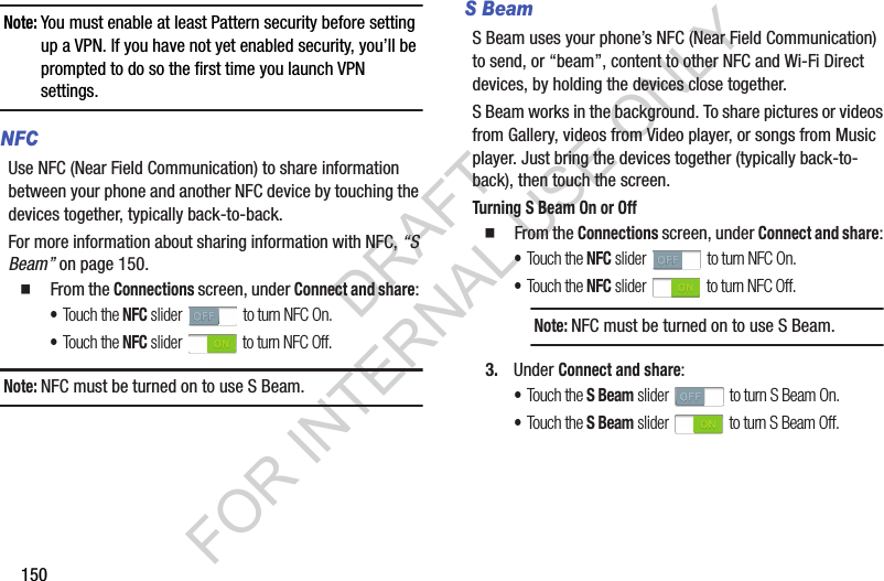 150Note:You must enable at least Pattern security before setting up a VPN. If you have not yet enabled security, you’ll be prompted to do so the first time you launch VPN settings.NFCUse NFC (Near Field Communication) to share information between your phone and another NFC device by touching the devices together, typically back-to-back.For more information about sharing information with NFC, “S Beam” on page 150. 䡲  From the Connections screen, under Connect and share: •Touch the NFC slider   to turn NFC On. •Touch the NFC slider   to turn NFC Off. Note:NFC must be turned on to use S Beam. S BeamS Beam uses your phone’s NFC (Near Field Communication) to send, or “beam”, content to other NFC and Wi-Fi Direct devices, by holding the devices close together. S Beam works in the background. To share pictures or videos from Gallery, videos from Video player, or songs from Music player. Just bring the devices together (typically back-to-back), then touch the screen. Turning S Beam On or Off䡲  From the Connections screen, under Connect and share: •Touch the NFC slider   to turn NFC On. •Touch the NFC slider   to turn NFC Off. 3. Under Connect and share: •Touch the S Beam slider   to turn S Beam On. •Touch the S Beam slider   to turn S Beam Off. Note:NFC must be turned on to use S Beam. DRAFT FOR INTERNAL USE ONLY