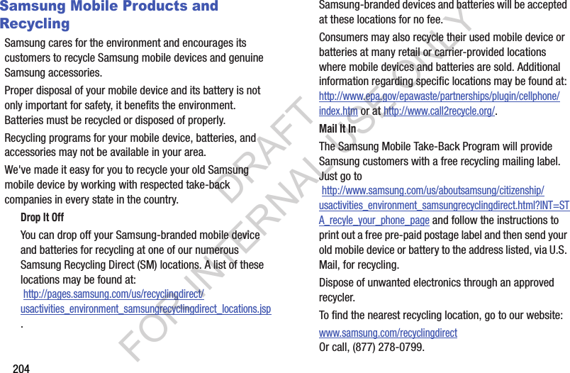 204Samsung Mobile Products and RecyclingSamsung cares for the environment and encourages its customers to recycle Samsung mobile devices and genuine Samsung accessories.Proper disposal of your mobile device and its battery is not only important for safety, it benefits the environment. Batteries must be recycled or disposed of properly.Recycling programs for your mobile device, batteries, and accessories may not be available in your area.We&apos;ve made it easy for you to recycle your old Samsung mobile device by working with respected take-back companies in every state in the country.Drop It OffYou can drop off your Samsung-branded mobile device and batteries for recycling at one of our numerous Samsung Recycling Direct (SM) locations. A list of these locations may be found at: http://pages.samsung.com/us/recyclingdirect/usactivities_environment_samsungrecyclingdirect_locations.jsp.Samsung-branded devices and batteries will be accepted at these locations for no fee.Consumers may also recycle their used mobile device or batteries at many retail or carrier-provided locations where mobile devices and batteries are sold. Additional information regarding specific locations may be found at: http://www.epa.gov/epawaste/partnerships/plugin/cellphone/index.htm or at http://www.call2recycle.org/.Mail It InThe Samsung Mobile Take-Back Program will provide Samsung customers with a free recycling mailing label. Just go to http://www.samsung.com/us/aboutsamsung/citizenship/usactivities_environment_samsungrecyclingdirect.html?INT=STA_recyle_your_phone_page and follow the instructions to print out a free pre-paid postage label and then send your old mobile device or battery to the address listed, via U.S. Mail, for recycling.Dispose of unwanted electronics through an approved recycler.To find the nearest recycling location, go to our website:www.samsung.com/recyclingdirect Or call, (877) 278-0799.DRAFT FOR INTERNAL USE ONLY