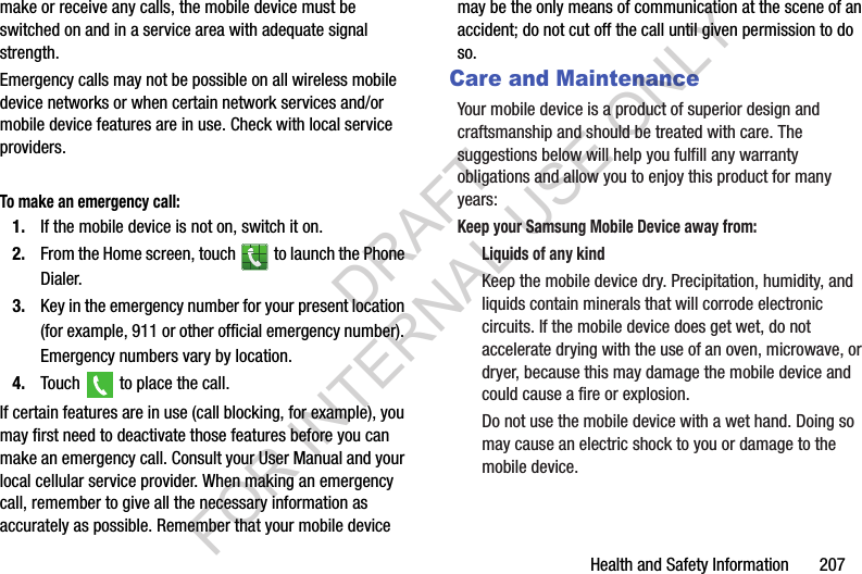 Health and Safety Information       207make or receive any calls, the mobile device must be switched on and in a service area with adequate signal strength.Emergency calls may not be possible on all wireless mobile device networks or when certain network services and/or mobile device features are in use. Check with local service providers.To make an emergency call:1. If the mobile device is not on, switch it on.2. From the Home screen, touch   to launch the Phone Dialer.3. Key in the emergency number for your present location (for example, 911 or other official emergency number). Emergency numbers vary by location.4. Touch   to place the call.If certain features are in use (call blocking, for example), you may first need to deactivate those features before you can make an emergency call. Consult your User Manual and your local cellular service provider. When making an emergency call, remember to give all the necessary information as accurately as possible. Remember that your mobile device may be the only means of communication at the scene of an accident; do not cut off the call until given permission to do so.Care and MaintenanceYour mobile device is a product of superior design and craftsmanship and should be treated with care. The suggestions below will help you fulfill any warranty obligations and allow you to enjoy this product for many years:Keep your Samsung Mobile Device away from:Liquids of any kindKeep the mobile device dry. Precipitation, humidity, and liquids contain minerals that will corrode electronic circuits. If the mobile device does get wet, do not accelerate drying with the use of an oven, microwave, or dryer, because this may damage the mobile device and could cause a fire or explosion. Do not use the mobile device with a wet hand. Doing so may cause an electric shock to you or damage to the mobile device.DRAFT FOR INTERNAL USE ONLY