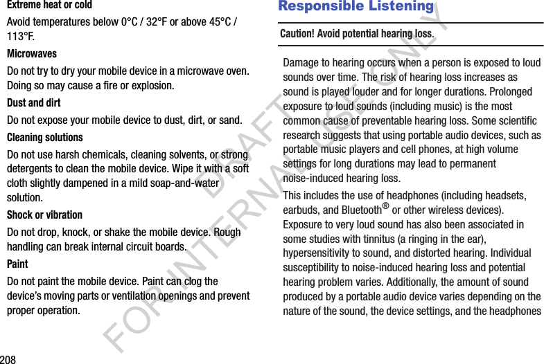208Extreme heat or coldAvoid temperatures below 0°C / 32°F or above 45°C / 113°F.MicrowavesDo not try to dry your mobile device in a microwave oven. Doing so may cause a fire or explosion.Dust and dirtDo not expose your mobile device to dust, dirt, or sand.Cleaning solutionsDo not use harsh chemicals, cleaning solvents, or strong detergents to clean the mobile device. Wipe it with a soft cloth slightly dampened in a mild soap-and-water solution.Shock or vibrationDo not drop, knock, or shake the mobile device. Rough handling can break internal circuit boards.PaintDo not paint the mobile device. Paint can clog the device’s moving parts or ventilation openings and prevent proper operation.Responsible ListeningCaution! Avoid potential hearing loss.Damage to hearing occurs when a person is exposed to loud sounds over time. The risk of hearing loss increases as sound is played louder and for longer durations. Prolonged exposure to loud sounds (including music) is the most common cause of preventable hearing loss. Some scientific research suggests that using portable audio devices, such as portable music players and cell phones, at high volume settings for long durations may lead to permanent noise-induced hearing loss. This includes the use of headphones (including headsets, earbuds, and Bluetooth® or other wireless devices). Exposure to very loud sound has also been associated in some studies with tinnitus (a ringing in the ear), hypersensitivity to sound, and distorted hearing. Individual susceptibility to noise-induced hearing loss and potential hearing problem varies. Additionally, the amount of sound produced by a portable audio device varies depending on the nature of the sound, the device settings, and the headphones DRAFT FOR INTERNAL USE ONLY