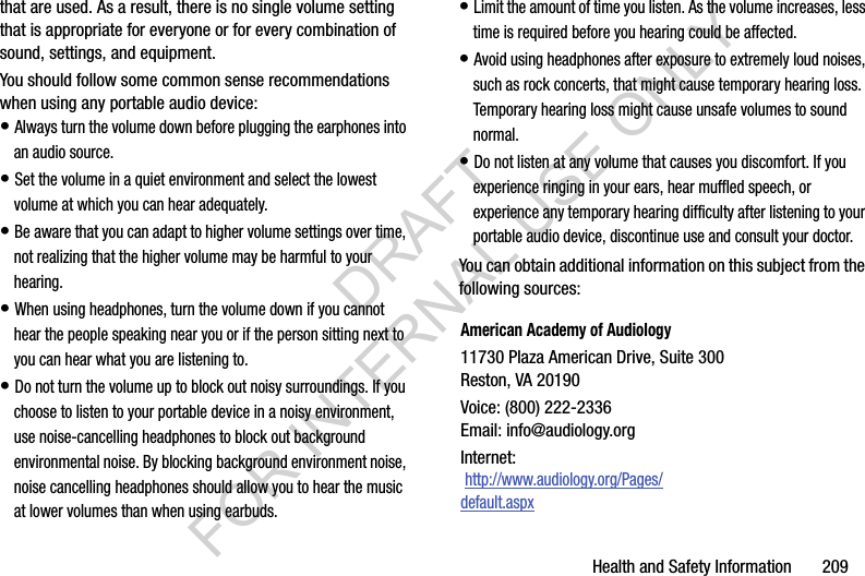 Health and Safety Information       209that are used. As a result, there is no single volume setting that is appropriate for everyone or for every combination of sound, settings, and equipment.You should follow some common sense recommendations when using any portable audio device:• Always turn the volume down before plugging the earphones into an audio source.• Set the volume in a quiet environment and select the lowest volume at which you can hear adequately.• Be aware that you can adapt to higher volume settings over time, not realizing that the higher volume may be harmful to your hearing.• When using headphones, turn the volume down if you cannot hear the people speaking near you or if the person sitting next to you can hear what you are listening to.• Do not turn the volume up to block out noisy surroundings. If you choose to listen to your portable device in a noisy environment, use noise-cancelling headphones to block out background environmental noise. By blocking background environment noise, noise cancelling headphones should allow you to hear the music at lower volumes than when using earbuds.• Limit the amount of time you listen. As the volume increases, less time is required before you hearing could be affected.• Avoid using headphones after exposure to extremely loud noises, such as rock concerts, that might cause temporary hearing loss. Temporary hearing loss might cause unsafe volumes to sound normal.• Do not listen at any volume that causes you discomfort. If you experience ringing in your ears, hear muffled speech, or experience any temporary hearing difficulty after listening to your portable audio device, discontinue use and consult your doctor.You can obtain additional information on this subject from the following sources:American Academy of Audiology11730 Plaza American Drive, Suite 300Reston, VA 20190Voice: (800) 222-2336Email: info@audiology.orgInternet: http://www.audiology.org/Pages/default.aspxDRAFT FOR INTERNAL USE ONLY