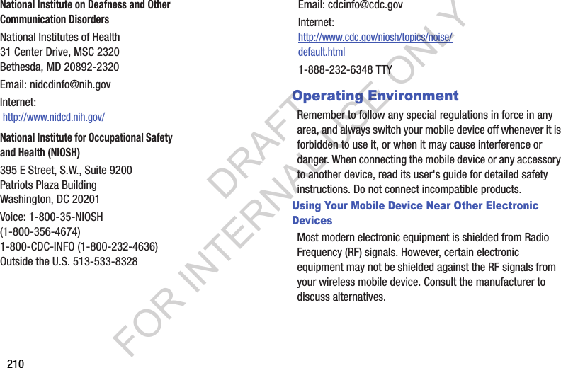 210Operating EnvironmentRemember to follow any special regulations in force in any area, and always switch your mobile device off whenever it is forbidden to use it, or when it may cause interference or danger. When connecting the mobile device or any accessory to another device, read its user&apos;s guide for detailed safety instructions. Do not connect incompatible products.Using Your Mobile Device Near Other Electronic DevicesMost modern electronic equipment is shielded from Radio Frequency (RF) signals. However, certain electronic equipment may not be shielded against the RF signals from your wireless mobile device. Consult the manufacturer to discuss alternatives.National Institute on Deafness and Other Communication DisordersNational Institutes of Health31 Center Drive, MSC 2320Bethesda, MD 20892-2320Email: nidcdinfo@nih.govInternet:  http://www.nidcd.nih.gov/National Institute for Occupational Safety and Health (NIOSH)395 E Street, S.W., Suite 9200Patriots Plaza BuildingWashington, DC 20201Voice: 1-800-35-NIOSH (1-800-356-4674)1-800-CDC-INFO (1-800-232-4636)Outside the U.S. 513-533-8328Email: cdcinfo@cdc.govInternet:http://www.cdc.gov/niosh/topics/noise/default.html1-888-232-6348 TTYDRAFT FOR INTERNAL USE ONLY