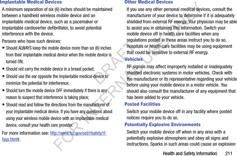 Health and Safety Information       211Implantable Medical DevicesA minimum separation of six (6) inches should be maintained between a handheld wireless mobile device and an implantable medical device, such as a pacemaker or implantable cardioverter defibrillator, to avoid potential interference with the device.Persons who have such devices:• Should ALWAYS keep the mobile device more than six (6) inches from their implantable medical device when the mobile device is turned ON;• Should not carry the mobile device in a breast pocket;• Should use the ear opposite the implantable medical device to minimize the potential for interference;• Should turn the mobile device OFF immediately if there is any reason to suspect that interference is taking place;• Should read and follow the directions from the manufacturer of your implantable medical device. If you have any questions about using your wireless mobile device with an implantable medical device, consult your health care provider.For more information see: http://www.fcc.gov/oet/rfsafety/rf-faqs.html#.Other Medical DevicesIf you use any other personal medical devices, consult the manufacturer of your device to determine if it is adequately shielded from external RF energy. Your physician may be able to assist you in obtaining this information. Switch your mobile device off in health care facilities when any regulations posted in these areas instruct you to do so. Hospitals or health care facilities may be using equipment that could be sensitive to external RF energy.VehiclesRF signals may affect improperly installed or inadequately shielded electronic systems in motor vehicles. Check with the manufacturer or its representative regarding your vehicle before using your mobile device in a motor vehicle. You should also consult the manufacturer of any equipment that has been added to your vehicle.Posted FacilitiesSwitch your mobile device off in any facility where posted notices require you to do so.Potentially Explosive EnvironmentsSwitch your mobile device off when in any area with a potentially explosive atmosphere and obey all signs and instructions. Sparks in such areas could cause an explosion DRAFT FOR INTERNAL USE ONLY