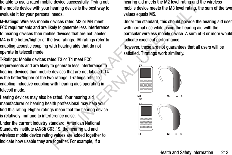 Health and Safety Information       213be able to use a rated mobile device successfully. Trying out the mobile device with your hearing device is the best way to evaluate it for your personal needs.M-Ratings: Wireless mobile devices rated M3 or M4 meet FCC requirements and are likely to generate less interference to hearing devices than mobile devices that are not labeled. M4 is the better/higher of the two ratings.  M-ratings refer to enabling acoustic coupling with hearing aids that do not operate in telecoil mode.T-Ratings: Mobile devices rated T3 or T4 meet FCC requirements and are likely to generate less interference to hearing devices than mobile devices that are not labeled. T4 is the better/higher of the two ratings. T-ratings refer to enabling inductive coupling with hearing aids operating in telecoil mode.Hearing devices may also be rated. Your hearing aid manufacturer or hearing health professional may help you find this rating. Higher ratings mean that the hearing device is relatively immune to interference noise. Under the current industry standard, American National Standards Institute (ANSI) C63.19, the hearing aid and wireless mobile device rating values are added together to indicate how usable they are together. For example, if a hearing aid meets the M2 level rating and the wireless mobile device meets the M3 level rating, the sum of the two values equals M5. Under the standard, this should provide the hearing aid user with normal use while using the hearing aid with the particular wireless mobile device. A sum of 6 or more would indicate excellent performance.  However, these are not guarantees that all users will be satisfied. T ratings work similarly. M3                 +                    M2         =     5T3                 +                    T2         =     5DRAFT FOR INTERNAL USE ONLY
