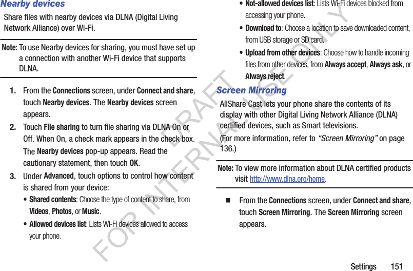 Settings       151Nearby devicesShare files with nearby devices via DLNA (Digital Living Network Alliance) over Wi-Fi.Note:To use Nearby devices for sharing, you must have set up a connection with another Wi-Fi device that supports DLNA.1. From the Connections screen, under Connect and share, touch Nearby devices. The Nearby devices screen appears. 2. Touch File sharing to turn file sharing via DLNA On or Off. When On, a check mark appears in the check box. The Nearby devices pop-up appears. Read the cautionary statement, then touch OK. 3. Under Advanced, touch options to control how content is shared from your device:• Shared contents: Choose the type of content to share, from Videos, Photos, or Music.• Allowed devices list: Lists Wi-Fi devices allowed to access your phone. • Not-allowed devices list: Lists Wi-Fi devices blocked from accessing your phone. • Download to: Choose a location to save downloaded content, from USB storage or SD card.• Upload from other devices: Choose how to handle incoming files from other devices, from Always accept, Always ask, or Always reject.Screen MirroringAllShare Cast lets your phone share the contents of its display with other Digital Living Network Alliance (DLNA) certified devices, such as Smart televisions. (For more information, refer to “Screen Mirroring” on page 136.) Note:To view more information about DLNA certified products visit http://www.dlna.org/home. 䡲  From the Connections screen, under Connect and share, touch Screen Mirroring. The Screen Mirroring screen appears. DRAFT FOR INTERNAL USE ONLY